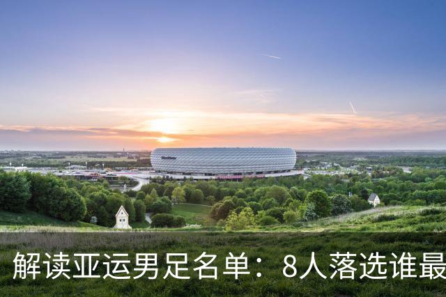 解读亚运男足名单：8人落选谁最遗憾，吴曦挑大梁，两大隐患曝光